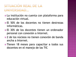 SITUACIÓN REAL DE LA UNIVERSIDAD…La institución no cuenta con plataforma para educación virtual. El 50% de los docentes no tienen destrezas informáticas. El 30% de los docentes tienen un ordenador personal con conexión a Internet. 2 de los núcleos no tienen conexión de banda ancha a Internet.Tienen 18 meses para capacitar a todos sus docentes en el manejo de las TIC