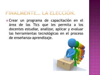 FINALMENTE… LA ELECCIÓN. Crear un programa de capacitación en el área de las Tics que les permita a los docentes estudiar, analizar, aplicar y evaluar las herramientas tecnológicas en el proceso de enseñanza-aprendizaje. 