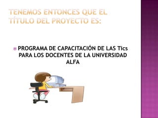 TENEMOS ENTONCES QUE EL TÍTULO DEL PROYECTO ES: PROGRAMA DE CAPACITACIÓN DE LAS Tics PARA LOS DOCENTES DE LA UNIVERSIDAD ALFA