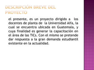 DESCRIPCIÓN BREVE DEL PROYECTO 	el presente, es un proyecto dirigido a  los docentes de planta de  la Universidad Alfa, la cual se encuentra ubicada en Guatemala, y cuya finalidad es generar la capacitación en el área de las TiCs. Con el mismo se pretende dar respuesta a la gran demanda estudiantil existente en la actualidad. 