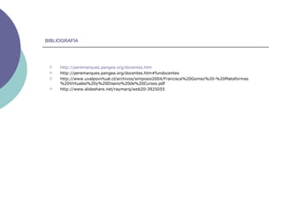 BIBLIOGRAFÍA http:// peremarques.pangea.org / docentes.htm http://peremarques.pangea.org/docentes.htm#fundocentes http://www.uvalpovirtual.cl/archivos/simposio2004/Francisca%20Gomez%20-%20Plataformas%20Virtuales%20y%20Diseno%20de%20Cursos.pdf http://www.slideshare.net/raymarq/web20-3925055 
