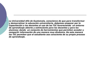 La Universidad Alfa de Guatemala, conscience de que p ara transformar y democratizar la educación universitaria, debemos empezar por la Capacitación a los docentes el uso de las TIC favoreciendo  un entorno de aprendizaje abierto y estimulante para los docentes y para los alumnos; dando  un conjunto de herramientas que permiten acceder y compartir información de una manera muy dinámica. De esta manera las TIC permiten que el estudiante sea consciente de su propio proceso de aprendizaje. 