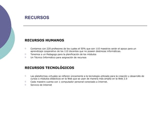 RECURSOS RECURSOS HUMANOS Contamos con 220 profesores de los cuales el 50% que son 110 maestros serán el apoyo para un aprendizaje cooperativo de los 110 docentes que no poseen destrezas informáticas. Tenemos a un Pedagogo para la planificación de los módulos Un Técnico Informático para asignación de recursos RECURSOS TECNOLÓGICOS Las plataformas virtuales se refieren únicamente a la tecnología utilizada para la creación y desarrollo de cursos o módulos didácticos en la Web que se usan de manera más amplia en la Web 2.0 Cada maestro cuenta con 1 computador personal conectado a Internet. Servicio de Internet  