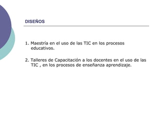 DISEÑOS 1. Maestría en el uso de las TIC en los procesos educativos.  2. Talleres de Capacitación a los docentes en el uso de las TIC , en los procesos de enseñanza aprendizaje. 