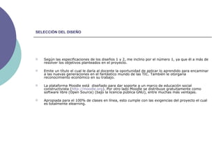 SELECCIÓN DEL DISEÑO Según las especificaciones de los diseños 1 y 2, me inclino por el número 1, ya que él a más de resolver los objetivos planteados en el proyecto. Emite un título el cual le daría al docente la oportunidad de aplicar lo aprendido para encaminar a las nuevas generaciones en el fantástico mundo de las TIC. También le otorgaría reconocimiento económico en su trabajo. La plataforma Moodle está  diseñado para dar soporte a un marco de educación social constructivista ( http:// moodle.org ). Por otro lado Moodle se distribuye gratuitamente como software libre (Open Source) (bajo la licencia pública GNU), entre muchas más ventajas. Apropiada para el 100% de clases en línea, esto cumple con las exigencias del proyecto el cual es totalmente elearning. 