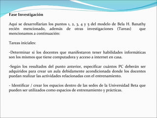 Fase Investigación Aquí se desarrollarían los puntos 1, 2, 3, 4 y 5 del modelo de Bela H. Banathy recién mencionado, además de otras investigaciones (Tareas)  que mencionamos a continuación: Tareas iniciales: Determinar si los docentes que manifestaron tener habilidades informáticas son los mismos que tiene computadora y acceso a internet en casa. Según los resultados del punto anterior, especificar cuántos PC deberán ser adquiridos para crear un aula debidamente acondicionada donde los docentes puedan realizar las actividades relacionadas con el entrenamiento. - Identificar / crear los espacios dentro de las sedes de la Universidad Beta que pueden ser utilizados como espacios de entrenamiento y prácticas. 