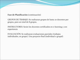 Fase de Planificación  (continuación) GRUPOS DE TRABAJO: Se realizaran grupos de hasta 20 docentes por grupos, para un total de 8 grupos. INSTRUCTORES: Serán los docentes certificados en e-learning y con experiencia EVALUACIÓN: Se realizaran evaluaciones parciales (trabajos individuales, en grupo). Una proyecto final (individual o grupal) 