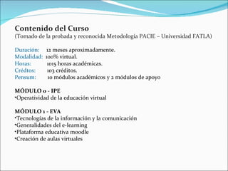 Contenido del Curso  (Tomado de la probada y reconocida Metodología PACIE – Universidad FATLA) Duración:      12 meses aproximadamente. Modalidad:   100% virtual. Horas:            1015 horas académicas. Crédtos:         103 créditos. Pensum:         10 módulos académicos y 2 módulos de apoyo MÓDULO 0 - IPE Operatividad de la educación virtual MÓDULO 1 - EVA Tecnologías de la información y la comunicación Generalidades del e-learning Plataforma educativa moodle Creación de aulas virtuales 