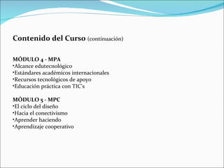 Contenido del Curso  (continuación)  MÓDULO 4 - MPA Alcance edutecnológico Estándares académicos internacionales Recursos tecnológicos de apoyo Educación práctica con TIC's MÓDULO 5 - MPC El ciclo del diseño Hacia el conectivismo Aprender haciendo Aprendizaje cooperativo 
