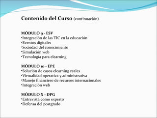 Contenido del Curso  (continuación)  MÓDULO 9 - ESV Integración de las TIC en la educación Eventos digitales Sociedad del conocimiento Simulación web Tecnología para elearning MÓDULO 10 - EPE Solución de casos elearning reales Virtualidad operativa y administrativa Manejo financiero de recursos internacionales Integración web MÓDULO X - DPG Entrevista como experto Defensa del postgrado 
