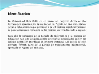 Identificación La Universidad Beta (UB), en el marco del Proyecto de Desarrollo Tecnológico aprobado por la institución en  Agosto del año 2010, planea llevar a cabo acciones que permitan a la UB mejorar significativamente su posicionamiento como una de las mejores universidades de la región.  Para ello la Dirección de la Escuela de Informática y la Escuela de Educación han sido designadas para detectar las necesidades que en tal sentido deban ser abordadas en primera instancia. Los costos de este proyecto forman parte de la partida de mejoramiento institucional, aprobada en Agosto del año 2010. 
