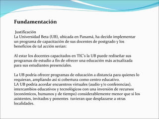 Fundamentación Justificación La Universidad Beta (UB), ubicada en Panamá, ha decido implementar un programa de capacitación de sus docentes de postgrado y los beneficios de tal acción serían: Al estar los docentes capacitados en TIC’s la UB puede rediseñar sus programas de estudio a fin de ofrecer una educación más actualizada para sus estudiantes presenciales. La UB podría ofrecer programas de educación a distancia para quienes lo requieran, ampliando así si cobertura como centro educativo. LA UB podría acordar encuentros virtuales (audio y/o conferencias), intercambios educativos y tecnológicos con una inversión de recursos (económicos, humanos y de tiempo) considerablemente menor que si los asistentes, invitados y ponentes  tuvieran que desplazarse a otras localidades. 