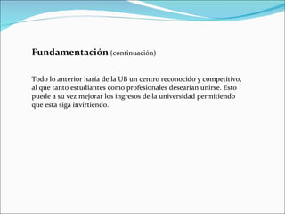 Fundamentación   (continuación) Todo lo anterior haría de la UB un centro reconocido y competitivo, al que tanto estudiantes como profesionales desearían unirse. Esto puede a su vez mejorar los ingresos de la universidad permitiendo que esta siga invirtiendo. 