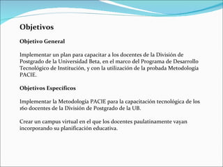 Objetivos Objetivo General Implementar un plan para capacitar a los docentes de la División de Postgrado de la Universidad Beta, en el marco del Programa de Desarrollo Tecnológico de Institución, y con la utilización de la probada Metodología PACIE. Objetivos Específicos Implementar la Metodología PACIE para la capacitación tecnológica de los 160 docentes de la División de Postgrado de la UB. Crear un campus virtual en el que los docentes paulatinamente vayan incorporando su planificación educativa. 