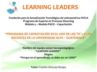 Fundación para la Actualización Tecnológica de Latinoamérica FATLA Programa de Experto en Procesos Elearning Módulo 5 – Modelo PACIE – Capacitación “ PROGRAMA DE CAPACITACIÓN EN EL USO DE LAS TIC´s A LOS DOCENTES DE LA UNIVERISDAD ALFA – GUATEMALA” Nombre del equipo asesor tecnopedagógico: “ LEARNING LEADERS”  Slogan: “ Porque en el aprendizaje, se debe ser un LIDER”  Tutor:  Franklin Miranda Realpe LEARNING LEADERS 
