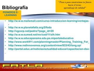 Bibliografía http://w.w.w.mailxmail.com/curso-introduccion-learning/ventajas-learning-empresa . http://w.w.w.planetafatla.org/2/foda http://vgcorp.net/pedro/?page_id=20 http://w.w.w.eumed.net/rev/ced/11/slh.htm http://w.w.w.educapanama.edu.pa.miportaleducativo http://www.work911.com/planningmaster/Planning_Training_For_Maximum_Impact_and_Instructional_Design/,2006 http://www.redinnovemos.org/content/view/933/43/lang,sp/ http://portal.educ.ar/noticias/actualidad-educar/capacitacion-docente-en-linea.php . PIONEROS E-LEARNING “ Paso a paso construimos tu futuro hacia el tecno- aprendizaje de calidad ” 
