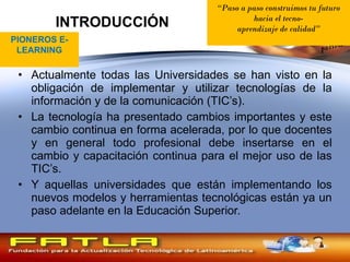 INTRODUCCIÓN Actualmente todas las Universidades se han visto en la obligación de implementar y utilizar tecnologías de la información y de la comunicación (TIC’s). La tecnología ha presentado cambios importantes y este cambio continua en forma acelerada, por lo que docentes y en general todo profesional debe insertarse en el cambio y capacitación continua para el mejor uso de las TIC’s. Y aquellas universidades que están implementando los nuevos modelos y herramientas tecnológicas están ya un paso adelante en la Educación Superior. PIONEROS E-LEARNING “ Paso a paso construimos tu futuro hacia el tecno- aprendizaje de calidad ” 