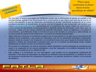 Por otro lado, el avance tecnológico es vertiginoso puesto que la información se genera en paralelo a los acontecimientos, gracias a las herramientas de la comunicación lo que origina que cada día se viva en un mundo más pequeño ya que las distancias y los tiempos se acortan. Generando la aparición de un nuevo paradigma educativo, el conectivismo, el cual es una teoría basada en una comprensión del contexto que rodea  la educación del siglo XXI ,  caracterizada por el surgimiento de nuevos medios de comunicación, nuevas formas de relacionarse, la sobreexposición a distintas fuentes de información, entre otras, para así reconocer, cuáles son las nuevas maneras de transmitir información, cómo se distribuye y se accede al conocimiento y qué diferencia existe en la forma en que el ser humano se comunica y cómo articula, en muchas ocasiones afuera de las instituciones, el proceso de enseñanza/aprendizaje. Según Siemens y Downes, el conectivismo sugiere que el conocimiento no es algo que se encuentra en las cabezas de los profesores y que puede ser trasvasado a las de los estudiantes (paradigma cognitivista), tampoco reside en construir con el aprendiz un conocimiento nuevo sino que el papel de docente reside en gestionar y facilitar las herramientas necesarias para que, en un contexto de aprendizaje amplio, puedan establecerse el máximo número de conexiones posible. De acuerdo a lo planteado, los centros educativos deben plantearse nuevas estrategias de enseñanza que vayan a la vanguardia de los nuevos paradigmas y que den respuesta a la constante búsqueda del ser humano por la excelencia en su calidad de vida. Esto conlleva a la formulación de una interrogante, ¿qué sucede con la actualización profesional del educador? Pues para dar respuesta a la pregunta es necesario hacer primeramente, un análisis de cómo se encuentran actualmente las instituciones educativas y su personal docente en relación a los avances tecnológicos PIONEROS E-LEARNING “ Paso a paso construimos tu futuro hacia el tecno- aprendizaje de calidad ” 