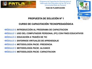 Programa de Capacitación Docente para el
                              Adecuado Uso Educativo de las TIC en la
                                   Universidad Beta de Panamá
                                    FASE DE PLANIFICACIÓN




                    PROPUESTA DE SOLUCIÓN Nº 1

            CURSO DE CAPACITACIÓN TECNOPEDAGÓGICA

•MÓDULO 0: INTRODUCCIÓN AL PROGRAMA DE CAPACITACION
•MÓDULO 1: USO DEL COMPUTADOR PERSONAL (PC) CON FINES EDUCATIVOS
•MÓDULO 2: EDUCACIÓN A TRAVÉS DE TIC
•MÓDULO 3: ENTORNOS VIRTUALES DE APRENDIZAJE
•MÓDULO 4: METODOLOGÍA PACIE: PRESENCIA
•MÓDULO 5: METODOLOGÍA PACIE: ALCANCE
•MÓDULO 6: METODOLOGÍA PACIE: CAPACITACION
 