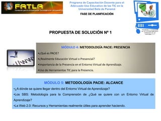Programa de Capacitación Docente para el
                                          Adecuado Uso Educativo de las TIC en la
                                               Universidad Beta de Panamá
                                                  FASE DE PLANIFICACIÓN




                          PROPUESTA DE SOLUCIÓN Nº 1


                                   MÓDULO 4: METODOLOGÍA PACIE: PRESENCIA
                 •¿Qué es PACIE?
                 •¿Realmente Educación Virtual o Presencial?
                 •Importancia de la Presencia en el Entorno Virtual de Aprendizaje.
                 •Uso de Herramientas TIC para la Presencia.



                      MÓDULO 5: METODOLOGÍA PACIE: ALCANCE
•¿A dónde se quiere llegar dentro del Entorno Virtual de Aprendizaje?
•Los SBS: Metodología para la Comprensión de ¿Qué se quiere con un Entorno Virtual de
Aprendizaje?
•La Web 2.0: Recursos y Herramientas realmente útiles para aprender haciendo.
 