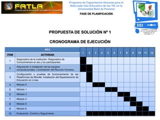 Programa de Capacitación Docente para el
                                                        Adecuado Uso Educativo de las TIC en la
                                                             Universidad Beta de Panamá
                                                                FASE DE PLANIFICACIÓN




                                     PROPUESTA DE SOLUCIÓN Nº 1

                                     CRONOGRAMA DE EJECUCIÓN
                                 MES
                                                                 1   2    3   4    5    6   7     8   9   10   11   12
ITEM                         ACTIVIDAD
       Diagnostico de la institución. Diagnostico de
 1
       Conocimientos en las y los participantes.
       Adquisición e instalación de los equipos
 2
       computacionales. Contratación del Recurso Humano.
       Configuración y pruebas de funcionamiento de las
 3     Plataformas de Moodle. Instalación del Departamento de
       Educación en Línea.
 4     Módulo 0

 5     Módulo 1

 6     Módulo 3

 7     Módulo 4

 8     Módulo 5

 9     Módulo 6

10     Evaluación, Control y Seguimiento
 