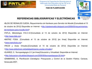 Programa de Capacitación Docente para el
                                             Adecuado Uso Educativo de las TIC en la
                                                  Universidad Beta de Panamá
                                                    FASE DE PLANIFICACIÓN




                REFERENCIAS BIBLIOGRÁFICAS Y ELECTRÓNICAS

•BLOG DE REINALDO OJEDA, Requerimientos de Hardware para Servidor de Moodle [Consultada el 15
de octubre de 2012] Disponible en Internet: <http://ojedareinaldo.blogspot.com/2008/05/requerimientos-
de-hardware-para-moodle.html>
•FATLA, Metodología P.A.C.I.E.[Consultada el 13 de octubre de 2012] Disponible en Internet:
<http://www.fatla.org>
•MATRIZ FODA. [Consultada el 13 de octubre de 2012] [en línea] Disponible en Internet:
<www.matrizfoda.org>
•PACIE y Aulas Virtuales.[Consultada el 14 de octubre de 2012] Disponible en Internet:
<http://www.slideshare.net/jedelgado/pacie-y-aulas-virtuales>
•SUÁREZ, C. Tecnopedagogía 2.0. [en línea] Educación y Virtualidad. Disponible en Internet:
<http://educacion-virtualidad.blogspot.com/2009/06/tecnopedagogia-20.html>
•ZAMBRANO, A. Planificación Estratégica: Presupuesto y Control de la Gestión Pública. Caracas,
Venezuela 2007.
 