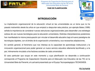 Programa de Capacitación Docente para el
                                              Adecuado Uso Educativo de las TIC en la
                                                   Universidad Beta de Panamá
                                                     FASE DE PLANIFICACIÓN




                                         INTRODUCCIÓN

La implantación organizacional de la educación virtual en las universidades es un tema que no ha
pasado inadvertido desde los años en que empezó a despuntar esta práctica, por ejemplo Bates (1999)
señala la importancia de considerar nuevas estructuras organizacionales para desarrollar una estrategia
exitosa de uso nuevas tecnologías para la educación universitaria. Distintas interpretaciones posteriores
han manifestado la misma preocupación por vincular el desarrollo educativo bajo el nuevo paradigma de
tecnologías digitales, con el ámbito de la organización universitaria y sus necesarias adaptaciones.

En sentido general, el fenómeno que nos interesa es la capacidad de aprendizaje institucional y la
innovación organizacional para poder generar un nuevo servicio educativo altamente tecnificado y a la
par, íntimamente vinculado a los factores sociales de cada universidad.

El caso particular que ocupa en este momento y cuya planificación se desarrolla a continuación
corresponde al Programa de Capacitación Docente para el Adecuado Uso Educativo de las TIC en la
Universidad Beta de Panamá, el cual será presentado por el Equipo Tecnopedagógico TECNOWEB.


                                                                                            TECNOWEB
 