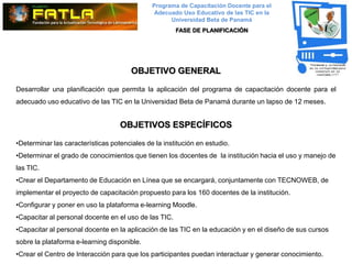 Programa de Capacitación Docente para el
                                               Adecuado Uso Educativo de las TIC en la
                                                    Universidad Beta de Panamá
                                                       FASE DE PLANIFICACIÓN




                                       OBJETIVO GENERAL

Desarrollar una planificación que permita la aplicación del programa de capacitación docente para el
adecuado uso educativo de las TIC en la Universidad Beta de Panamá durante un lapso de 12 meses.


                                   OBJETIVOS ESPECÍFICOS

•Determinar las características potenciales de la institución en estudio.
•Determinar el grado de conocimientos que tienen los docentes de la institución hacia el uso y manejo de
las TIC.
•Crear el Departamento de Educación en Línea que se encargará, conjuntamente con TECNOWEB, de
implementar el proyecto de capacitación propuesto para los 160 docentes de la institución.
•Configurar y poner en uso la plataforma e-learning Moodle.
•Capacitar al personal docente en el uso de las TIC.
•Capacitar al personal docente en la aplicación de las TIC en la educación y en el diseño de sus cursos
sobre la plataforma e-learning disponible.
•Crear el Centro de Interacción para que los participantes puedan interactuar y generar conocimiento.
 