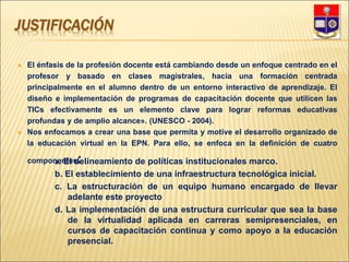JUSTIFICACIÓN
 El énfasis de la profesión docente está cambiando desde un enfoque centrado en el
profesor y basado en clases magistrales, hacia una formación centrada
principalmente en el alumno dentro de un entorno interactivo de aprendizaje. El
diseño e implementación de programas de capacitación docente que utilicen las
TICs efectivamente es un elemento clave para lograr reformas educativas
profundas y de amplio alcance». (UNESCO - 2004).
 Nos enfocamos a crear una base que permita y motive el desarrollo organizado de
la educación virtual en la EPN. Para ello, se enfoca en la definición de cuatro
componentes:
a. El delineamiento de políticas institucionales marco.
b. El establecimiento de una infraestructura tecnológica inicial.
c. La estructuración de un equipo humano encargado de llevar
adelante este proyecto
d. La implementación de una estructura curricular que sea la base
de la virtualidad aplicada en carreras semipresenciales, en
cursos de capacitación continua y como apoyo a la educación
presencial.
 
