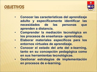 OBJETIVOS
• Conocer las características del aprendizaje
adulto y específicamente identificar las
necesidades de las personas que
aprenden a distancia.
• Comprender la mediación tecnológica en
los procesos de enseñanza- aprendizaje.
• Elaborar materiales específicos para los
entornos virtuales de aprendizaje.
• Conocer el estado del arte del e-learning,
tanto en su concepción pedagógica como
en sus herramientas tecnológicas.
• Gestionar estrategias de implementación
en procesos de e-learning.
 