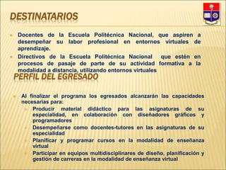 DESTINATARIOS
 Docentes de la Escuela Politécnica Nacional, que aspiren a
desempeñar su labor profesional en entornos virtuales de
aprendizaje.
 Directivos de la Escuela Politécnica Nacional que estén en
procesos de pasaje de parte de su actividad formativa a la
modalidad a distancia, utilizando entornos virtuales
PERFIL DEL EGRESADO
 Al finalizar el programa los egresados alcanzarán las capacidades
necesarias para:
 Producir material didáctico para las asignaturas de su
especialidad, en colaboración con diseñadores gráficos y
programadores
 Desempeñarse como docentes-tutores en las asignaturas de su
especialidad
 Planificar y programar cursos en la modalidad de enseñanza
virtual
 Participar en equipos multidisciplinares de diseño, planificación y
gestión de carreras en la modalidad de enseñanza virtual
 
