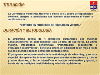 DURACIÓN Y METODOLOGÍA
 El programa consta de 4 bimestres cursándose dos materias
simultáneamente en cada bimestre, con un total de 500 horas. La última
materia, integradora, denominada “Planificación, seguimiento y
evaluación de proyectos”, tiene una extensión adicional de un mes a fin de
que los alumnos puedan completar su trabajo final.
 El programa se imparte mediante la metodología de e-learning, y se hace
especial hincapié en las interacciones permanentes entre alumno y tutores
y entre alumnos, a fin de intensificar el trabajo colaborativo y grupal, a
través de las múltiples posibilidades que brinda la plataforma
TITULACIÓN:
La Universidad Politécnica Nacional a través de su centro de capacitación
continua, otorgara al participante que apruebe exitosamente el curso la
certificación de :
“EXPERTO EN PROCESOS DE EDUCACION VIRTUAL”
 