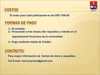 COSTOS
El costo para cada participante es de USD 1100.00
FORMAS DE PAGO
1.- Al contado.
2.- Financiado a tres meses (Ver requisitos y trámite en el
departamento financiero de la universidad.
3.- Pago mediante tarjeta de Crédito.
CONTACTO:
Para mayor información de fechas de inicio y requisitos .
Vía E-mail: mercycarmen@gmail.com
 