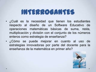 INTERROGANTES
• ¿Cuál es la necesidad que tienen los estudiantes
  respecto al diseño de un Software Educativo de
  operaciones matemáticas básicas de suma, resta,
  multiplicación y división con el conjunto de los números
  enteros como estrategia de enseñanza?
• ¿Cómo se puede mejorar en cuanto al uso de
  estrategias innovadoras por parte del docente para la
  enseñanza de la matemática en primer año?
 