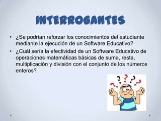 INTERROGANTES
• ¿Se podrían reforzar los conocimientos del estudiante
  mediante la ejecución de un Software Educativo?
• ¿Cuál sería la efectividad de un Software Educativo de
  operaciones matemáticas básicas de suma, resta,
  multiplicación y división con el conjunto de los números
  enteros?
 