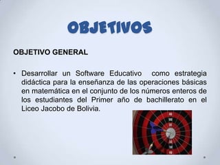 OBJETIVOS
OBJETIVO GENERAL

• Desarrollar un Software Educativo como estrategia
  didáctica para la enseñanza de las operaciones básicas
  en matemática en el conjunto de los números enteros de
  los estudiantes del Primer año de bachillerato en el
  Liceo Jacobo de Bolivia.
 
