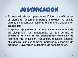 JUSTIFICACION
• El desarrollo de las operaciones lógico matemáticas es
  un elemento fundamental para el individuo, ya que le
  permite su desenvolvimiento de una manera eficiente en
  la sociedad.
• El aprendizaje y enseñanza de la matemática es una de
  las disciplinas mas importantes, ya que permite el
  desarrollo no solo de las capacidades cognitivas de
  razonamiento, inducción, deducción, reflexión, análisis,
  abstracción; sino que también, permiten el desarrollo de
  actitudes y favorece la autonomía de pensamientos.
 