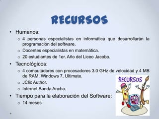 RECURSOS
• Humanos:
   o 4 personas especialistas en informática que desarrollarán la
     programación del software.
   o Docentes especialistas en matemática.
   o 20 estudiantes de 1er. Año del Liceo Jacobo.
• Tecnológicos:
   o 4 computadores con procesadores 3.0 GHz de velocidad y 4 MB
     de RAM, Windows 7, Ultimate.
   o JClic Author.
   o Internet Banda Ancha.
• Tiempo para la elaboración del Software:
   o 14 meses
 