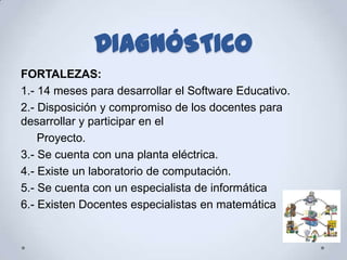 DIAGNÓSTICO
FORTALEZAS:
1.- 14 meses para desarrollar el Software Educativo.
2.- Disposición y compromiso de los docentes para
desarrollar y participar en el
    Proyecto.
3.- Se cuenta con una planta eléctrica.
4.- Existe un laboratorio de computación.
5.- Se cuenta con un especialista de informática
6.- Existen Docentes especialistas en matemática
 