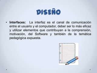 DISEÑO
• Interfaces: La interfaz es el canal de comunicación
  entre el usuario y el computador, deber ser lo más eficaz
  y utilizar elementos que contribuyan a la comprensión,
  motivación, del Software y también de la temática
  pedagógica expuesta.
 