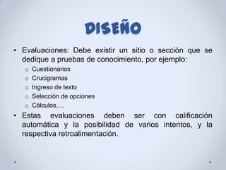 DISEÑO
• Evaluaciones: Debe existir un sitio o sección que se
  dedique a pruebas de conocimiento, por ejemplo:
   o   Cuestionarios
   o   Crucigramas
   o   Ingreso de texto
   o   Selección de opciones
   o   Cálculos,…
• Estas evaluaciones deben ser con calificación
  automática y la posibilidad de varios intentos, y la
  respectiva retroalimentación.
 