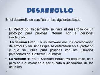 DESARROLLO
En el desarrollo se clasifica en las siguientes fases:

• El Prototipo: Inicialmente se hace el desarrollo de un
  prototipo para pruebas internas con el personal
  involucrado.
• La versión Beta: Es un Software con las correcciones
  de errores y omisiones que se detectaron en el prototipo
  y que se utiliza para pruebas con los usuarios
  potenciales del Software Educativo.
• La versión 1: Es el Software Educativo depurado, listo
  para salir al mercado o ser puesto a disposición de los
  usuarios.
 
