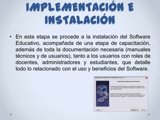 IMPLEMENTACIÓN E
         INSTALACIÓN
• En esta etapa se procede a la instalación del Software
  Educativo, acompañada de una etapa de capacitación,
  además de toda la documentación necesaria (manuales
  técnicos y de usuarios), tanto a los usuarios con roles de
  docentes, administradores y estudiantes, que detalle
  todo lo relacionado con el uso y beneficios del Software.
 