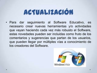 ACTUALIZACIÓN
• Para dar seguimiento al Software Educativo, es
  necesario crear nuevas herramientas y/o actividades
  que vayan haciendo cada vez más robusto el Software,
  estas novedades pueden ser incluidas como fruto de los
  comentarios y sugerencias que partan de los usuarios,
  que pueden llegar por múltiples vías a conocimiento de
  los creadores del Software.
 