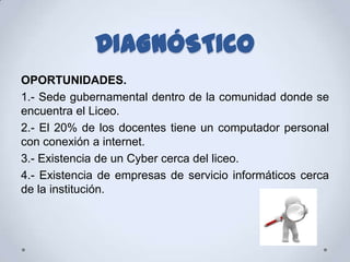 DIAGNÓSTICO
OPORTUNIDADES.
1.- Sede gubernamental dentro de la comunidad donde se
encuentra el Liceo.
2.- El 20% de los docentes tiene un computador personal
con conexión a internet.
3.- Existencia de un Cyber cerca del liceo.
4.- Existencia de empresas de servicio informáticos cerca
de la institución.
 