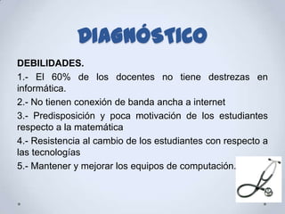DIAGNÓSTICO
DEBILIDADES.
1.- El 60% de los docentes no tiene destrezas en
informática.
2.- No tienen conexión de banda ancha a internet
3.- Predisposición y poca motivación de los estudiantes
respecto a la matemática
4.- Resistencia al cambio de los estudiantes con respecto a
las tecnologías
5.- Mantener y mejorar los equipos de computación.
 