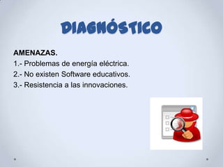 DIAGNÓSTICO
AMENAZAS.
1.- Problemas de energía eléctrica.
2.- No existen Software educativos.
3.- Resistencia a las innovaciones.
 