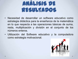 ANÁLISIS DE
              RESULTADOS
• Necesidad de desarrollar un software educativo como
  estrategia didáctica para la enseñanza de la matemática
  en lo que respecta a las operaciones básicas de suma,
  resta, multiplicación y división en el conjunto de los
  números enteros.
• Utilización del Software educativo y la computadora
  como estrategia motivacional.
 