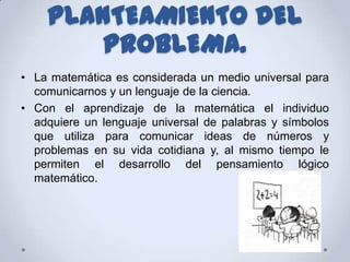 PLANTEAMIENTO DEL
        PROBLEMA.
• La matemática es considerada un medio universal para
  comunicarnos y un lenguaje de la ciencia.
• Con el aprendizaje de la matemática el individuo
  adquiere un lenguaje universal de palabras y símbolos
  que utiliza para comunicar ideas de números y
  problemas en su vida cotidiana y, al mismo tiempo le
  permiten el desarrollo del pensamiento lógico
  matemático.
 