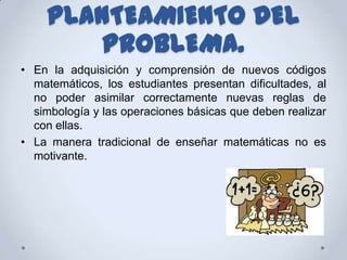 PLANTEAMIENTO DEL
        PROBLEMA.
• En la adquisición y comprensión de nuevos códigos
  matemáticos, los estudiantes presentan dificultades, al
  no poder asimilar correctamente nuevas reglas de
  simbología y las operaciones básicas que deben realizar
  con ellas.
• La manera tradicional de enseñar matemáticas no es
  motivante.
 